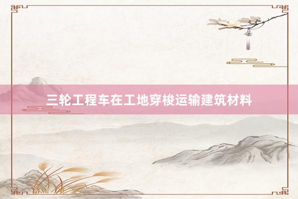 三轮工程车在工地穿梭运输建筑材料